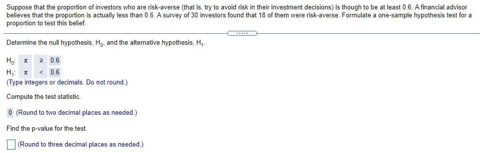 Suppose that the proportion of investors who are risk-averse (that is, try to avoid risk in their investment decisions) is though to be at least 0.6. A financial advisor
believes that the proportion is actually less than 0.6. A survey of 30 investors found that 18 of them were risk-averse. Formulate a one-sample hypothesis test for a
proportion to test this belief.
...
Determine the null hypothesis, H,, and the alternative hypothesis, H,.
2 0.6
H,: I
< 0.6
(Type integers or decimals. Do not round.)
Compute the test statistic.
0 (Round to two decimal places as needed.)
Find the p-value for the test.
|(Round to three decimal places as needed.)
