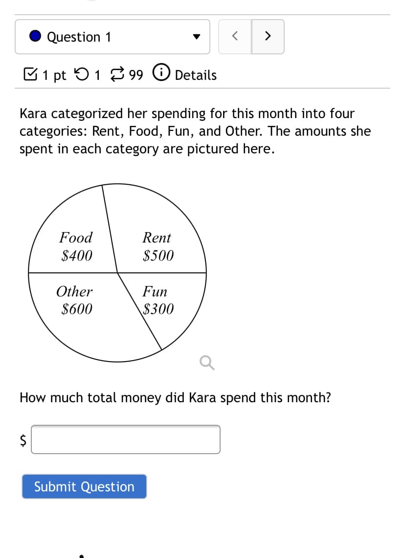 Question 1
>
C1 pt 51 3 99 O Details
Kara categorized her spending for this month into four
categories: Rent, Food, Fun, and Other. The amounts she
spent in each category are pictured here.
Food
Rent
$400
$500
Other
Fun
$600
$300
How much total money did Kara spend this month?
2$
Submit Question
