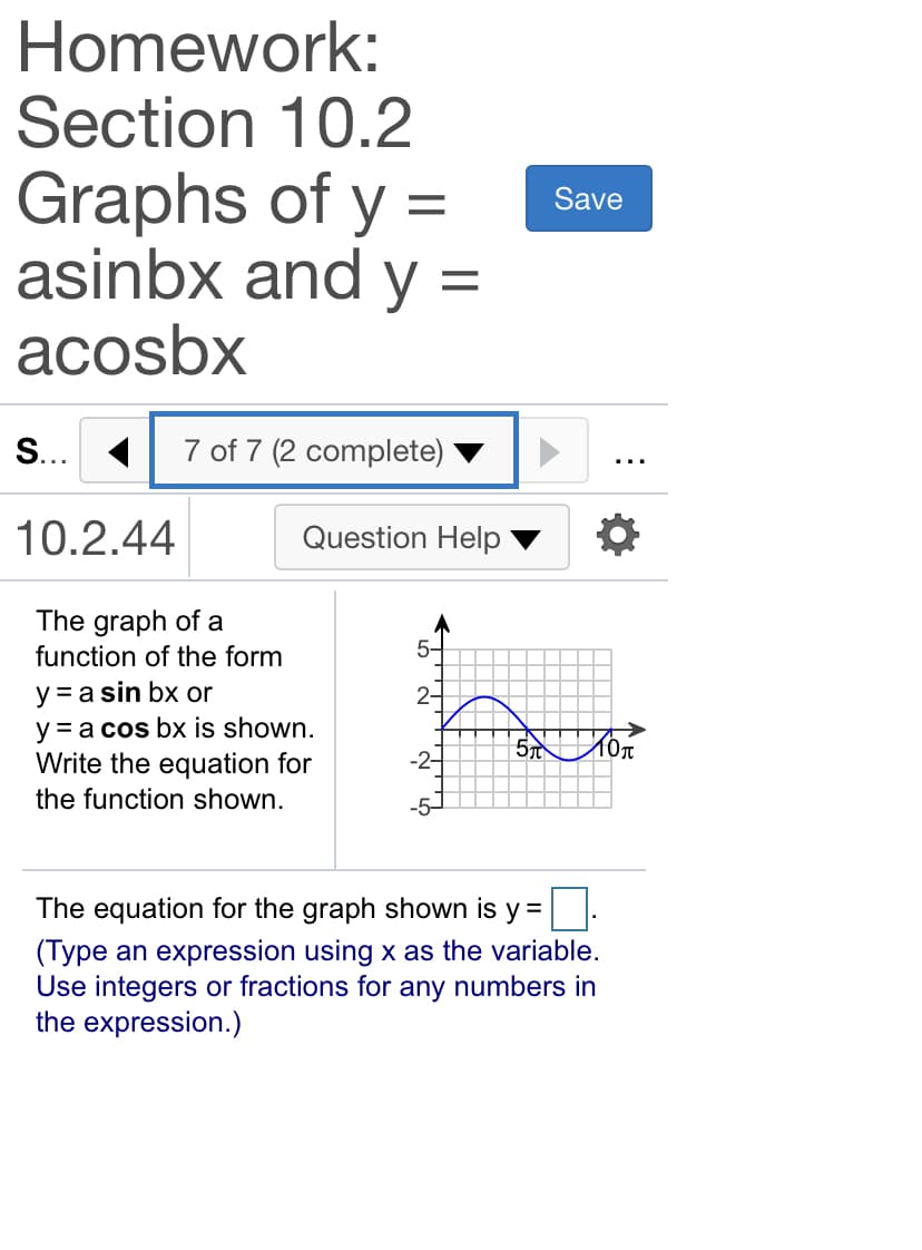 Homework:
Section 10.2
Graphs of y =
asinbx and y =
Save
acosbx
S... 1
7 of 7 (2 complete)
...
10.2.44
Question Help
The graph of a
function of the form
5-
y = a sin bx or
y = a cos bx is shown.
Write the equation for
2-
-2-
the function shown.
The equation for the graph shown is y =
(Type an expression using x as the variable.
Use integers or fractions for any numbers in
the expression.)
