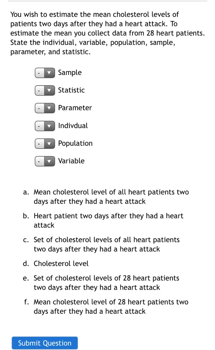 You wish to estimate the mean cholesterol levels of
patients two days after they had a heart attack. To
estimate the mean you collect data from 28 heart patients.
State the individual, variable, population, sample,
parameter, and statistic.
Sample
Statistic
Parameter
Indivdual
Population
Variable
a. Mean cholesterol level of all heart patients two
days after they had a heart attack
b. Heart patient two days after they had a heart
attack
c. Set of cholesterol levels of all heart patients
two days after they had a heart attack
d. Cholesterol level
e. Set of cholesterol levels of 28 heart patients
two days after they had a heart attack
f. Mean cholesterol level of 28 heart patients two
days after they had a heart attack
Submit Question
