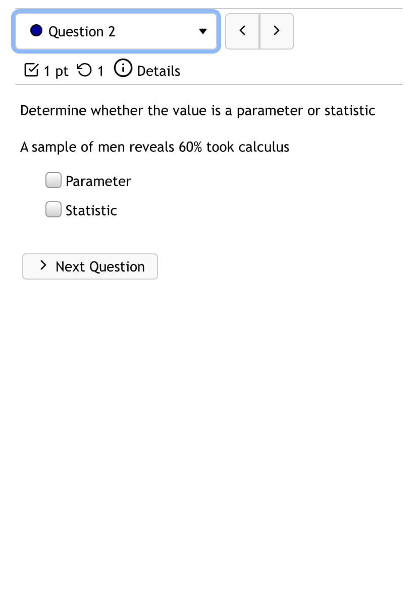 Question 2
>
C1 pt 51 O Details
Determine whether the value is a parameter or statistic
A sample of men reveals 60% took calculus
Parameter
Statistic
> Next Question
