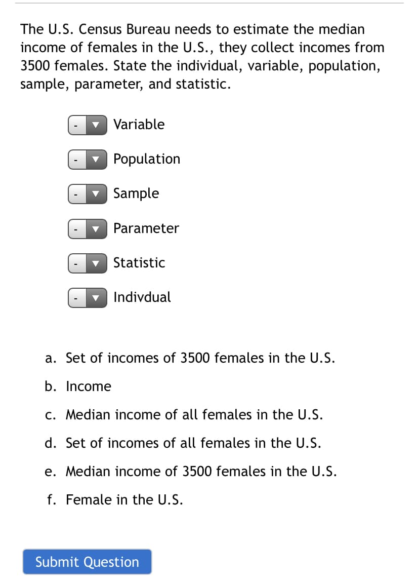The U.S. Census Bureau needs to estimate the median
income of females in the U.S., they collect incomes from
3500 females. State the individual, variable, population,
sample, parameter, and statistic.
v Variable
Population
v Sample
Parameter
Statistic
Indivdual
a. Set of incomes of 3500 females in the U.S.
b. Income
c. Median income of all females in the U.S.
d. Set of incomes of all females in the U.S.
e. Median income of 3500 females in the U.S.
f. Female in the U.S.
Submit Question
