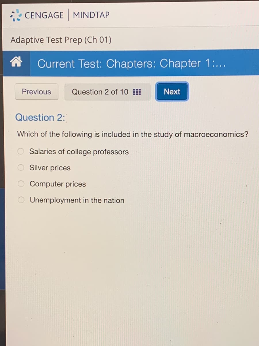 CENGAGE MINDTAP
Adaptive Test Prep (Ch 01)
合
Current Test: Chapters: Chapter 1:...
Previous
Question 2 of 10
Next
Question 2:
Which of the following is included in the study of macroeconomics?
Salaries of college professors
Silver prices
Computer prices
Unemployment in the nation

