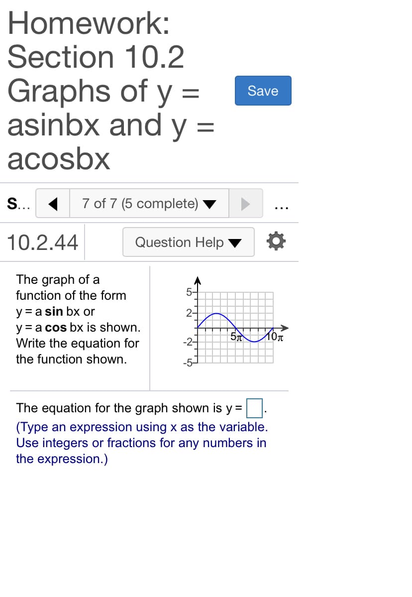 Homework:
Section 10.2
Graphs of y =
asinbx and y =
acosbx
Save
S... 1
7 of 7 (5 complete)
10.2.44
Question Help
The graph of a
function of the form
5-
y = a sin bx or
y = a cos bx is shown.
Write the equation for
2-
5 Mon
-2-
the function shown.
-5-
The equation for the graph shown is y =
(Type an expression using x as the variable.
Use integers or fractions for any numbers in
the expression.)
