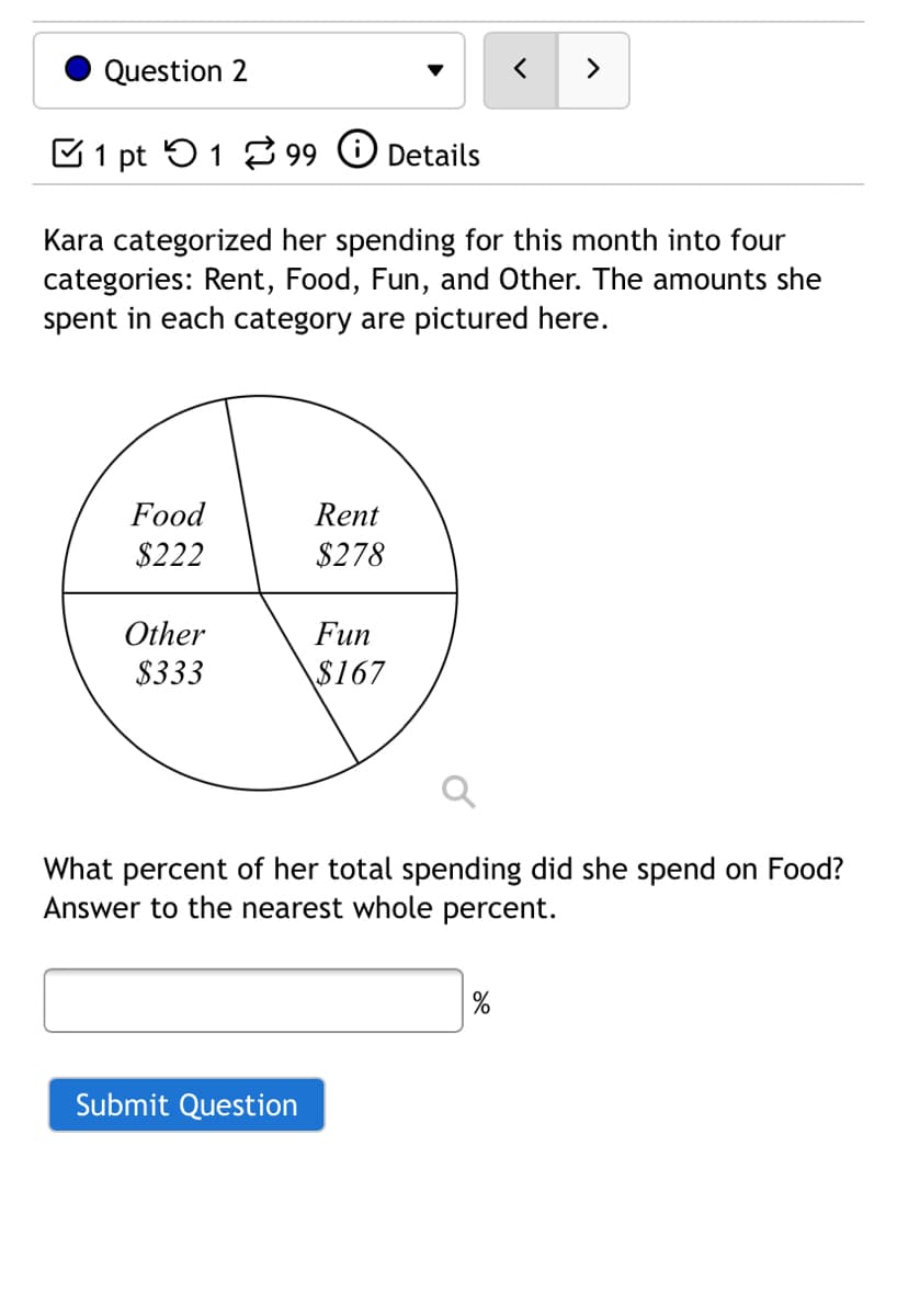 Question 2
>
E1 pt 51 2 99
Details
Kara categorized her spending for this month into four
categories: Rent, Food, Fun, and Other. The amounts she
spent in each category are pictured here.
Food
Rent
$222
$278
Other
Fun
$333
$167
What percent of her total spending did she spend on Food?
Answer to the nearest whole percent.
Submit Question
