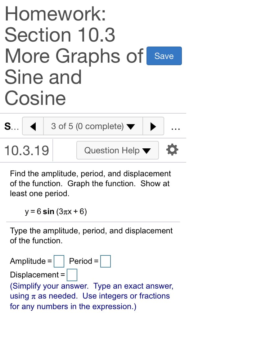 Homework:
Section 10.3
More Graphs of Save
Sine and
Cosine
S... 1
3 of 5 (0 complete)
10.3.19
Question Help
Find the amplitude, period, and displacement
of the function. Graph the function. Show at
least one period.
y = 6 sin (3Tx + 6)
Type the amplitude, period, and displacement
of the function.
Amplitude =
Period =
%3D
Displacement =
(Simplify your answer. Type an exact answer,
using n as needed. Use integers or fractions
for any numbers in the expression.)
