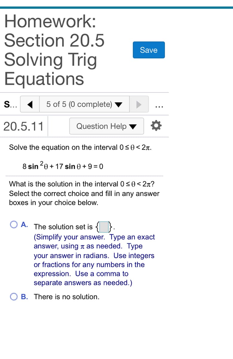 Homework:
Section 20.5
Save
Solving Trig
Equations
S... 1
5 of 5 (0 complete)
20.5.11
Question Help
Solve the equation on the interval 0s0<2r.
8 sin 20 + 17 sin 0 +9 = 0
What is the solution in the interval 0s0< 2n?
Select the correct choice and fill in any answer
boxes in your choice below.
A. The solution set is { }.
(Simplify your answer. Type an exact
answer, using n as needed. Type
your answer in radians. Use integers
or fractions for any numbers in the
expression. Use a comma to
separate answers as needed.)
B. There is no solution.
