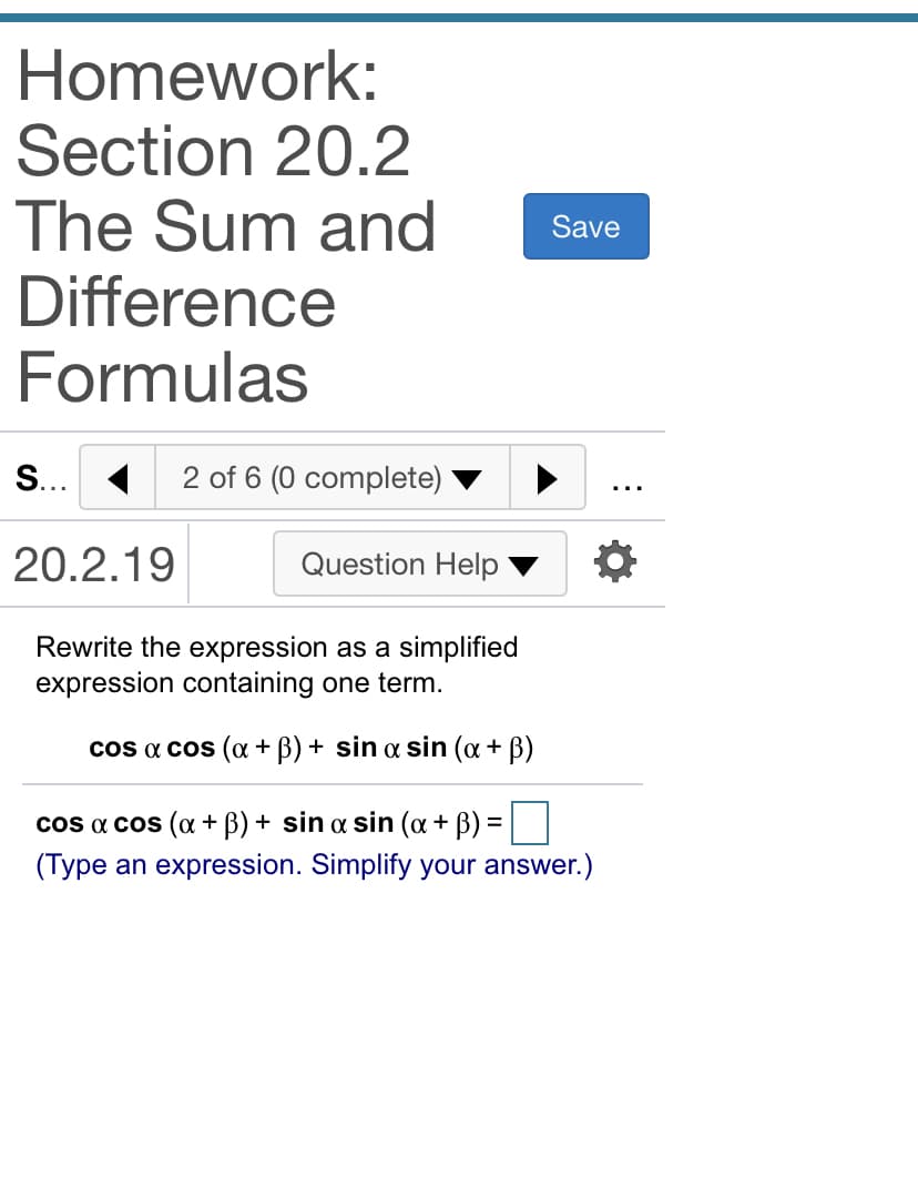 Homework:
Section 20.2
The Sum and
Difference
Formulas
Save
S... 1
2 of 6 (0 complete)
20.2.19
Question Help
Rewrite the expression as a simplified
expression containing one term.
cos a cos (o + B) + sin a sin (a + B)
cos a cos (a + B) + sin a sin (a + B) =
(Type an expression. Simplify your answer.)
