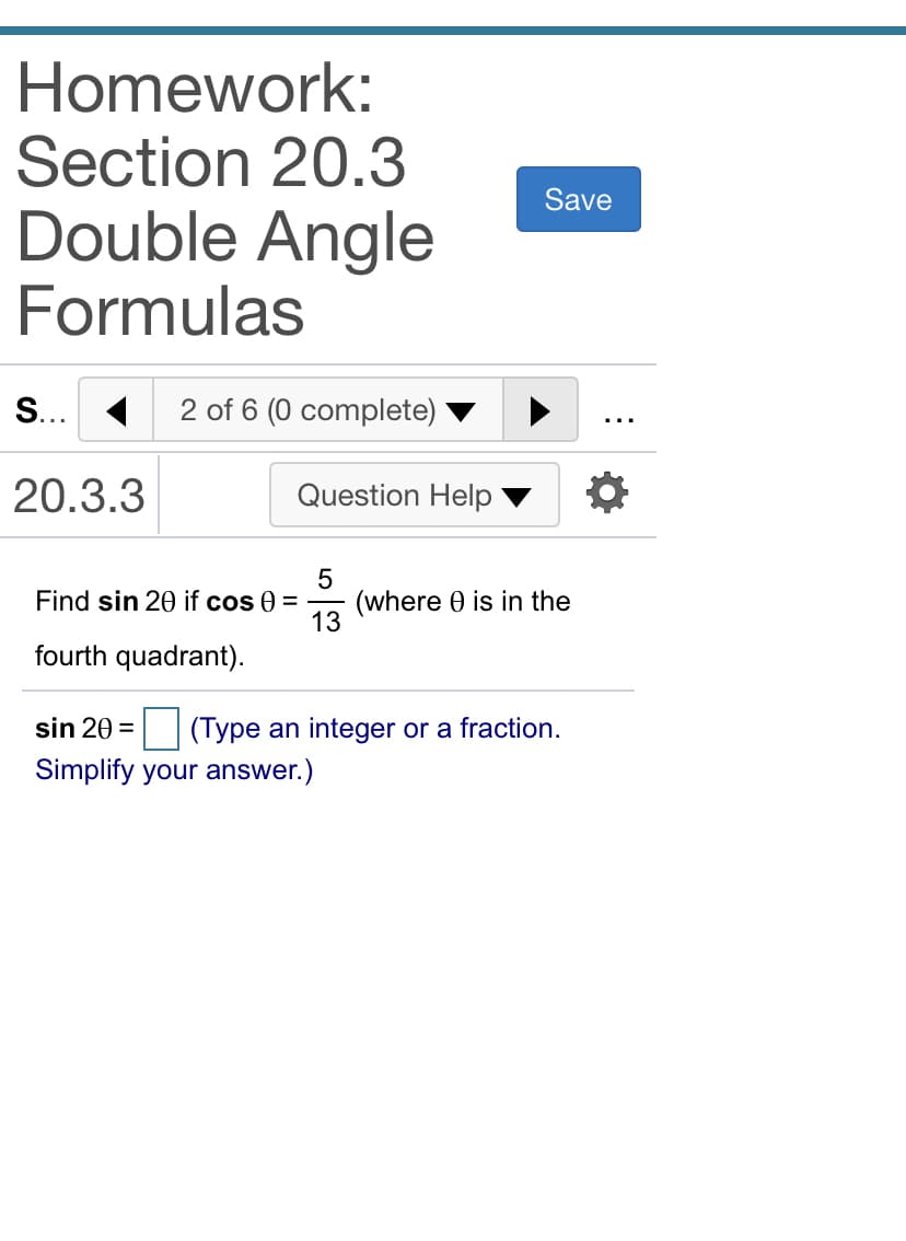 Homework:
Section 20.3
Double Angle
Formulas
Save
S... 1
2 of 6 (0 complete)
20.3.3
Question Help
(where 0 is in the
13
Find sin 20 if cos 0 =
fourth quadrant).
sin 20 =
|(Type an integer or a fraction.
Simplify your answer.)

