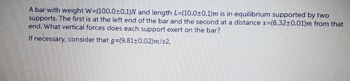 A bar with weight W=(100.0±0.1)N and length L=(10.0±0.1)m is in equilibrium supported by two
supports. The first is at the left end of the bar and the second at a distance x-(8.32±0.01)m from that
end. What vertical forces does each support exert on the bar?
If necessary, consider that g=(9.81±0.02)m/s2.
