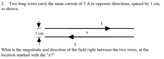 2. Two long wires carry the same current of 5 A in opposite directions, spaced by 1 cm
| as shown
1 em
I
What is the magnitude and direction of the field right between the two wires, at the
location marked with the "x?"
