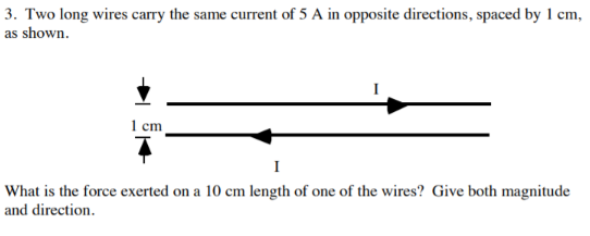 3. Two long wires carry the same current of 5 A in opposite directions, spaced by 1 cm
as shown
1cm
What is the force exerted on a 10 cm length of one of the wires? Give both magnitude
and direction
