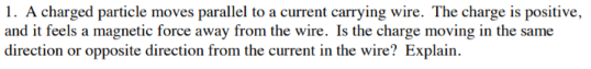 1. A charged particle moves parallel to a current carrying wire. The charge is positive,
and it feels a magnetic force away from the wire. Is the charge moving in the same
direction or opposite direction from the current in the wire? Explain
