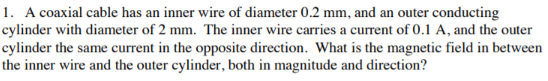 1. A coaxial cable has an inner wire of diameter 0.2 mm, and an outer conducting
cylinder with diameter of 2 mm. The inner wire carries a current of 0.1 A, and the outer
cylinder the same current in the opposite direction. What is the magnetic field in between
the inner wire and the outer cylinder, both in magnitude and direction?
