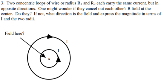 3. Two concentric loops of wire or radius Ri and R2 each carry the same current, but in
opposite directions. One might wonder if they cancel out each other's B field at the
center. Do they? If not, what direction is the field and express the magnitude in terms of
I and the two radii.
Field here?
