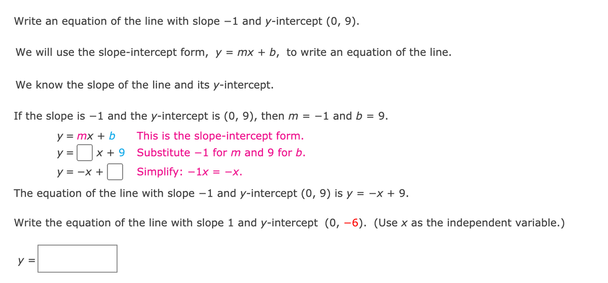 Write an equation of the line with slope -1 and y-intercept (0, 9).
We will use the slope-intercept form, y = mx + b, to write an equation of the line.
We know the slope of the line and its y-intercept.
If the slope is -1 and the y-intercept is (0, 9), then m = -1 and b = 9.
y = mx + b
This is the slope-intercept form.
y = x + 9
Substitute -1 for m and 9 for b.
y = -x +
Simplify: -1x = -x.
The equation of the line with slope -1 and y-intercept (0, 9) is y = -x + 9.
Write the equation of the line with slope 1 and y-intercept (0, -6). (Use x as the independent variable.)
y =
