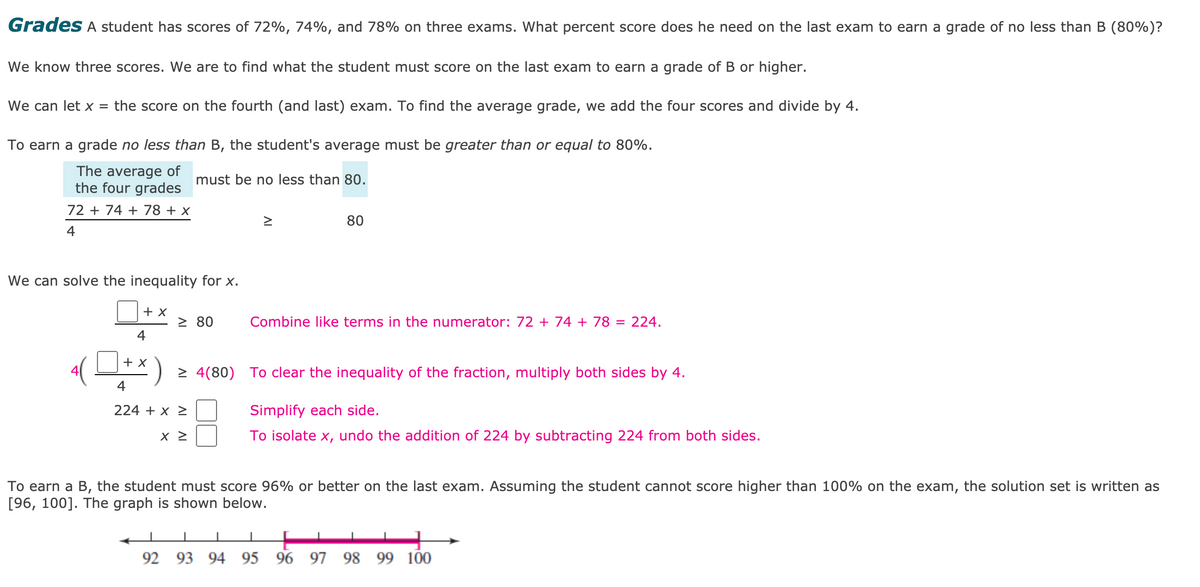 Grades A student has scores of 72%, 74%, and 78% on three exams. What percent score does he need on the last exam to earn a grade of no less than B (80%)?
We know three scores. We are to find what the student must score on the last exam to earn a grade of B or higher.
We can let x = the score on the fourth (and last) exam. To find the average grade, we add the four scores and divide by 4.
To earn a grade no less than B, the student's average must be greater than or equal to 80%.
The average of
the four grades
must be no less than 80.
72 + 74 + 78 + x
80
4
We can solve the inequality for x.
+ x
> 80
Combine like terms in the numerator: 72 + 74 + 78 = 224.
4
+ x
> 4(80)
To clear the inequality of the fraction, multiply both sides by 4.
4
224 + x >
Simplify each side.
To isolate x, undo the addition of 224 by subtracting 224 from both sides.
To earn a B, the student must score 96% or better on the last exam. Assuming the student cannot score higher than 100% on the exam, the solution set is written as
[96, 100]. The graph is shown below.
92 93 94 95
96 97 98 99 100
