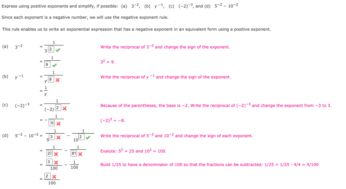 Express using positive exponents and simplify, if possible: (a) 3-2, (b) y-1, (c) (-2)-3, and (d) 5-2 – 10-2
Since each exponent is a negative number, we will use the negative exponent rule.
This rule enables us to write an exponential expression that has a negative exponent in an equivalent form using a positive exponent.
1
(a)
3-2
Write the reciprocal of 32 and change the sign of the exponent.
1
32 =
= 9.
9.
1
(b)
y-1
Write the reciprocal of y
and change the sign of the exponent.
1
1
(c)
(-2)-3
Because of the parentheses, the base is –2. Write the reciprocal of (-2)¯³ and change the exponent from -3 to 3.
(-2)
1
(-2)3 = -8.
16 X
1
1
(d)
5-2 – 10-2 =
Write the reciprocal of 5-2 and 10-2 and change the sign of each exponent.
2
10
1
Evalute: 52 = 25 and 102 = 100.
27X
81X
Build 1/25 to have a denominator of 100 so that the fractions can be subtracted: 1/25 = 1/25 · 4/4 = 4/100
%3D
100
100
100
