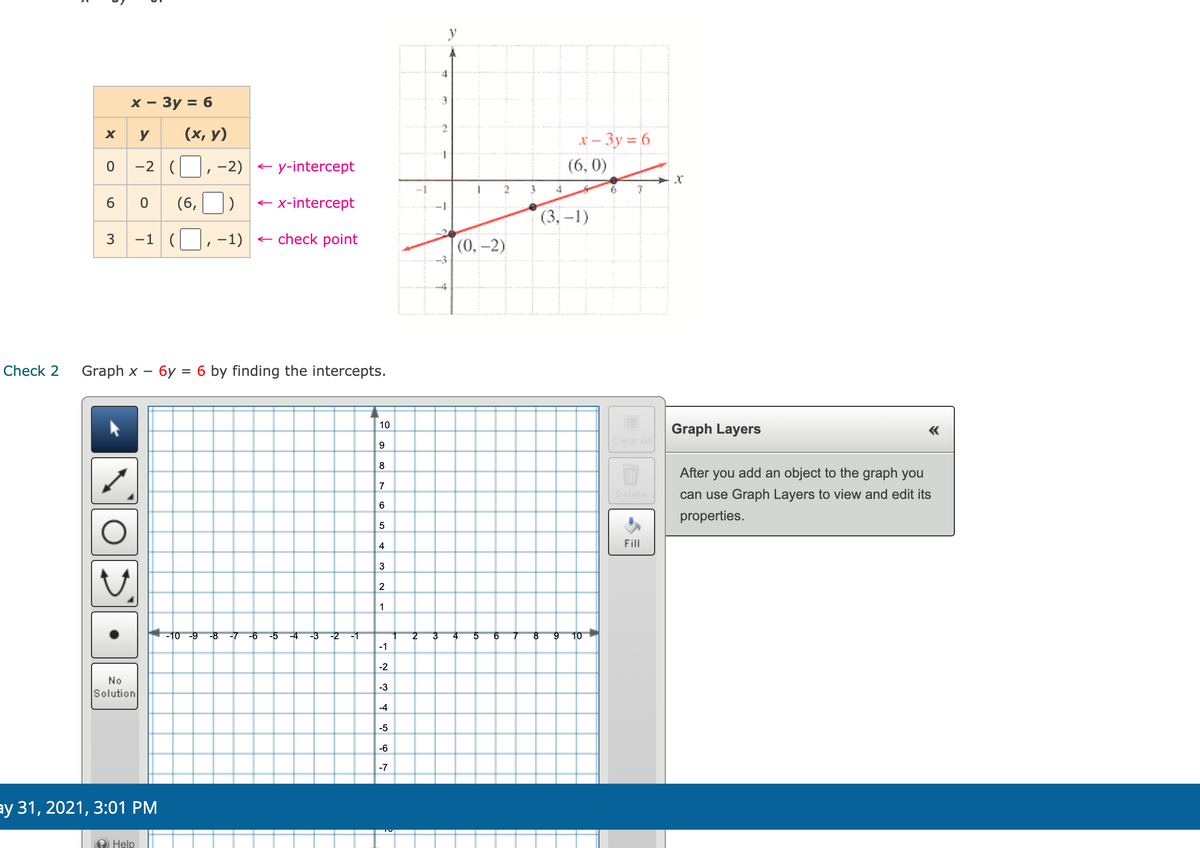 4
х — Зу %3D 6
3
X
y
(х, у)
X – 3y = 6
-2
--2) - y-intercept
(6, 0)
3
4
6.
6
(6,
e x-intercept
(3, –1)
3
-1
-1)
e check point
(0,-2)
--4
Check 2
Graph x – 6y = 6 by finding the intercepts.
10
Graph Layers
Clear All
9
8
After you add an object to the graph you
7
Delete
can use Graph Layers to view and edit its
6
properties.
4
Fill
3
2
1
-10 -9
-8
-7
-9
-5
-3
-2
-1
2
3
4
5
6
8.
10
-1
-2
No
-3
Solution
-4
-5
-6
-7
ay 31, 2021, 3:01 PM
2 Help
