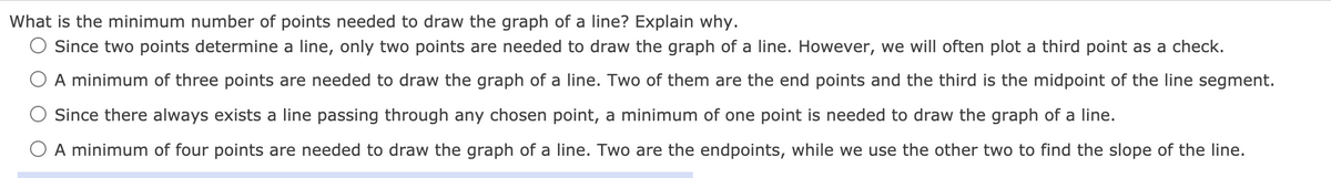 What is the minimum number of points needed to draw the graph of a line? Explain why.
O Since two points determine a line, only two points are needed to draw the graph of a line. However, we will often plot a third point as a check.
O A minimum of three points are needed to draw the graph of a line. Two of them are the end points and the third is the midpoint of the line segment.
Since there always exists a line passing through any chosen point, a minimum of one point is needed to draw the graph of a line.
O A minimum of four points are needed to draw the graph of a line. Two are the endpoints, while we use the other two to find the slope of the line.
