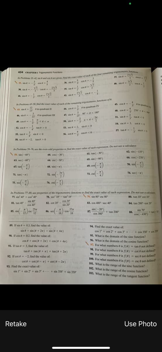 404 CHAPTER 6 Trigonometric Functions
2Vs
37 sin e-
5 Cos
cos e- Vi
3.
35. sin e - - cos e -
M sin e- cos e-
Vi
40. sin e-
2. Cos I
38. sin e V3 cos e
2V5
39, sine-
notndo
3 cos --
41. sin e-- cos e- 2V2
42. sin e-
15. cose- - in quadran
4
e in quadru
In Problems 3-58 find the exact value ofoch of the remaining trigonometric funcions oy w.
12
O in quadrant II
13'
44. cos e- e in quadrant IV
5'
4
cos e- 270 <<e
\44 sin ở-
48. cos e-
5'
90<e< 180
13
46. sin e--
13
e in quadrant II
42. sin e-
2
51. sin e- tan e <0
3r
3"
49. cos e-
50, sin e=
3' 2
54. csc e-3,
cot e <0
- tan e> 0
4'
SA sec e- 2. sin e< 0
52. cos e --
57. tan 0- - sin e >0
sin >0
3'
55. tan e- sin e <0
56. cot e- cos e <0
4'
58. sec e = -2, tan e>0
onibnstzisbnU uoY 22
In Problems 59-76, use the even-odd properties to find the exact value of each expression. Do not use a calculator.
59. sin (-60)
62. sin (-135")
61. tan(-30)
60. cos (-30)
66. cos (-270)
65. sin (-90)
63. sec(-60)
64. csc (-30)
70. sin -:
67. tan( -)
68. sin (-)
69. cos -)
72. sin - ")
73. ese( -)
74. sec(-)
71. tan (-)
75. sec( -) 76. cse -)
In Problems 77-88, use properties of the trigonometric functions to find the exact value of each expression. Do not use a calculator.
80. tan 10° cot 10
77. sin 40° + cos" 40
78. sec' 18 - tan' 18
\79. sin 80° csc 80
sin 40
cos 40
K2 cot 20 - cos 20
sin 20
81. tan 40° -
83. cos 400° - sec 40
84. tan 200° - cot 20
sin (-20)
87.
25
37m
86. sec -- cos
85. sin -) ese
sin 70
csc
+ tan 200°
88.
cos (-430)
tan(-
12
18
cos 380
89. If sin 8 = 0.3, find the value of:
94. Find the exact value of:
sin 8 + sin (6 + 2) + sin (0 + 4)
cos 1° + cos 2° + cos 3° + ... + cos 358 + cos 399
90. If cos e = 0.2, find the value of:
95. What is the domain of the sine function?
96. What is the domain of the cosine function?
97. For what numbers e is f(e)
cos e + cos (8 + 2w) + cos (0 + 4)
Is i
91. If tan e = 3, find the value of:
- tan ở not defined?
98. For what numbers e is f(e) = cot e not defined?
99. For what numbers e is f(0)
100. For what numbers e is f(e)
tan e + tan (0 + ) + tan (0 + 2m)
92. If cot 6 -2, find the value of:
- sec e not defined?
=
cot e + cot (0 - #) + cot (8 - 2m)
- csc e not defined?
101. What is the range of the sine function?
102. What is the range of the cosine function
103. What is the range of the tangent function!
93. Find the exact value of:
sin 1° + sin 2° + sin 3' +. + sin 358 + sin 359
Retake
Use Photo

