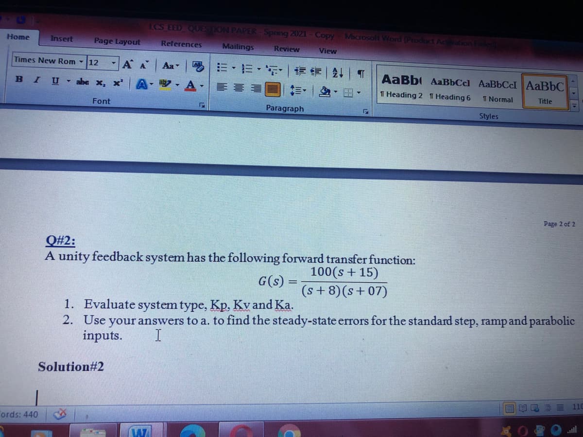LCS EED QUESTKON PAPER- Spring 2021-Copy
Microsolt Word (Product Acalion Fa
Home
Page Layout
References
Insert
Mailings
Review
View
Times New Rom -
12
AA
Aa
=,市,听
|外
AaBb AaBbCcl AaBbCcI AaBbC
BIU abe x, x
A- aby -
T Heading 2 T Heading 6
I Normal
Title
Font
Paragraph
Styles
Page 2 of 2
Q#2:
A unity feedback system has the following forward transfer function:
100(s + 15)
G(s)
(s+8)(s+07)
1. Evaluate system type, Kp, Kv and Ka.
2. Use your answers to a. to find the steady-state errors for the standard step, ramp and parabolic
inputs.
I.
Solution#2
110
目 昆三三
Tords: 440
all
「イ|ト|1
