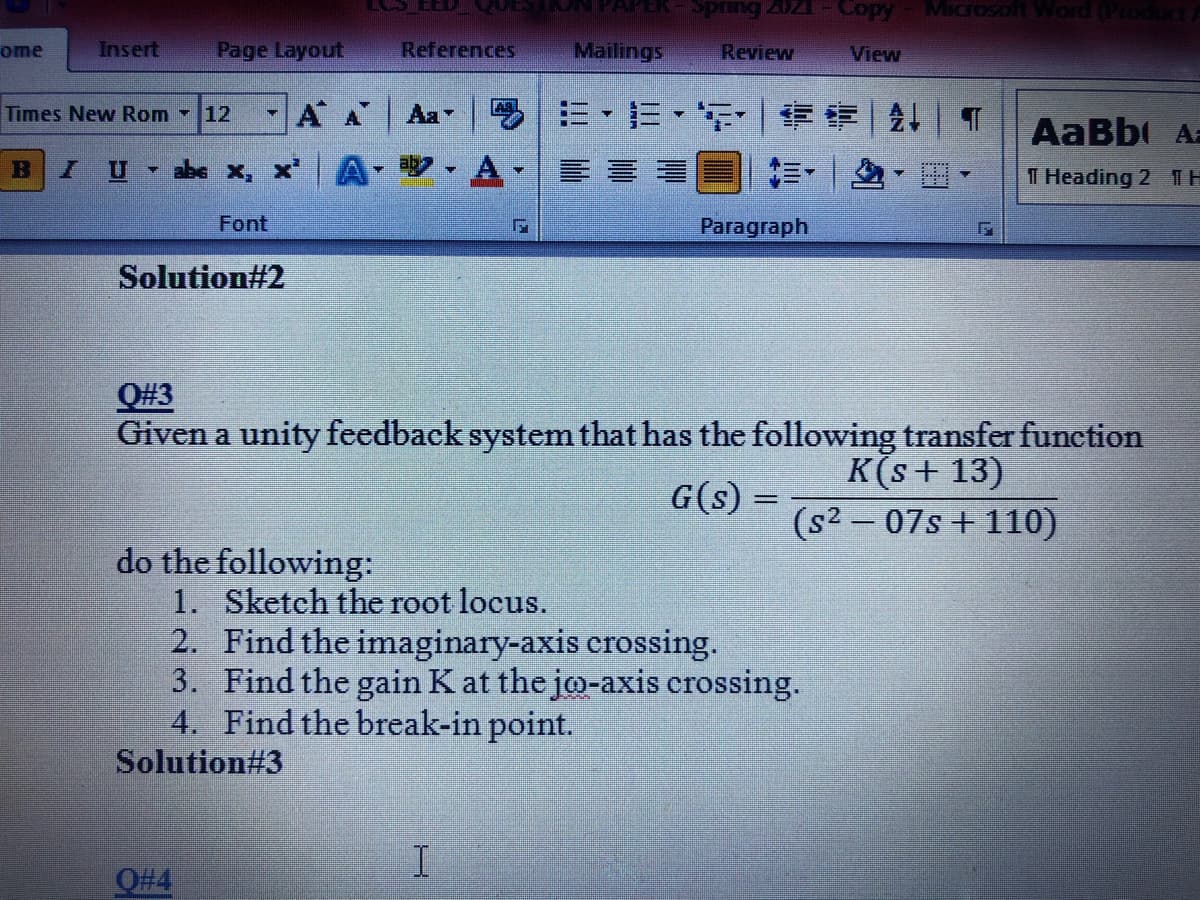 Spring 202
Copy
ome
Insert
Page Layout
References
Mailings
Review
View
AA
=,三,| ||T
Times New Rom 12
Aa
AaBb Az
abe x, X
前,|
11 Heading 2 TH
Font
Paragraph
Solution#2
Q#3
Given a unity feedback system that has the following transfer function
K(s+ 13)
(s2 – 07s + 110)
G(s) =
do the following:
1. Sketch the root locus.
2. Find the imaginary-axis crossing.
3. Find the gain K at the jo-axis crossing.
4. Find the break-in point.
Solution#3
O#4
