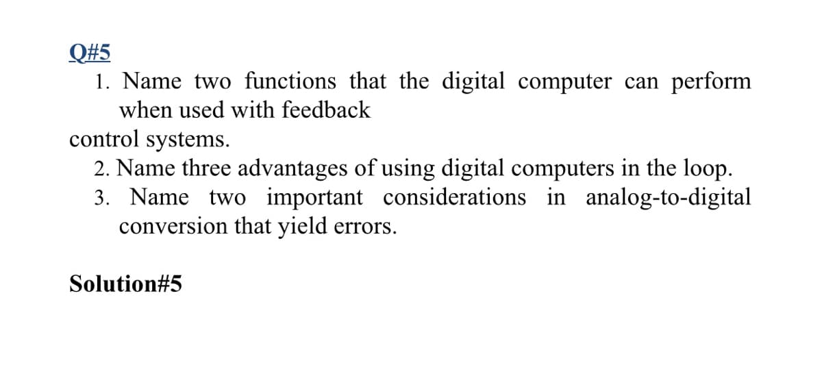 Q#5
1. Name two functions that the digital computer can perform
when used with feedback
control systems.
2. Name three advantages of using digital computers in the loop.
3. Name two important considerations in analog-to-digital
conversion that yield errors.
Solution#5
