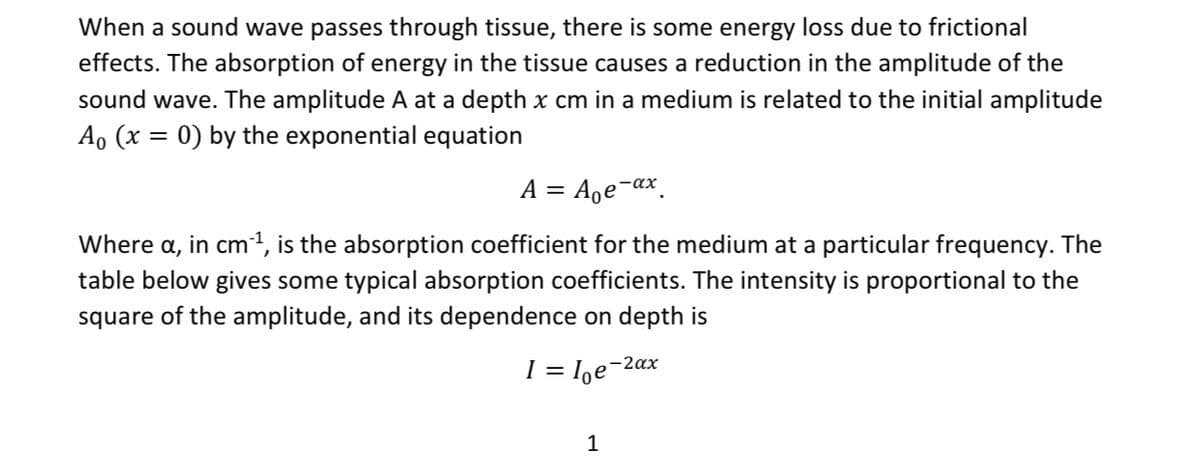 When a sound wave passes through tissue, there is some energy loss due to frictional
effects. The absorption of energy in the tissue causes a reduction in the amplitude of the
sound wave. The amplitude A at a depth x cm in a medium is related to the initial amplitude
Ao (x = 0) by the exponential equation
A = A₂e-ax.
Where a, in cm³¹, is the absorption coefficient for the medium at a particular frequency. The
table below gives some typical absorption coefficients. The intensity is proportional to the
square of the amplitude, and its dependence on depth is
I = = loe-2ax
1