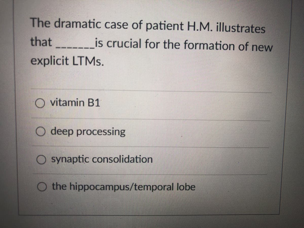 The dramatic case of patient H.M. illustrates
that
is crucial for the formation of new
explicit LTMS.
O vitamin B1
O deep processing
O synaptic consolidation
O the hippocampus/temporal lobe
