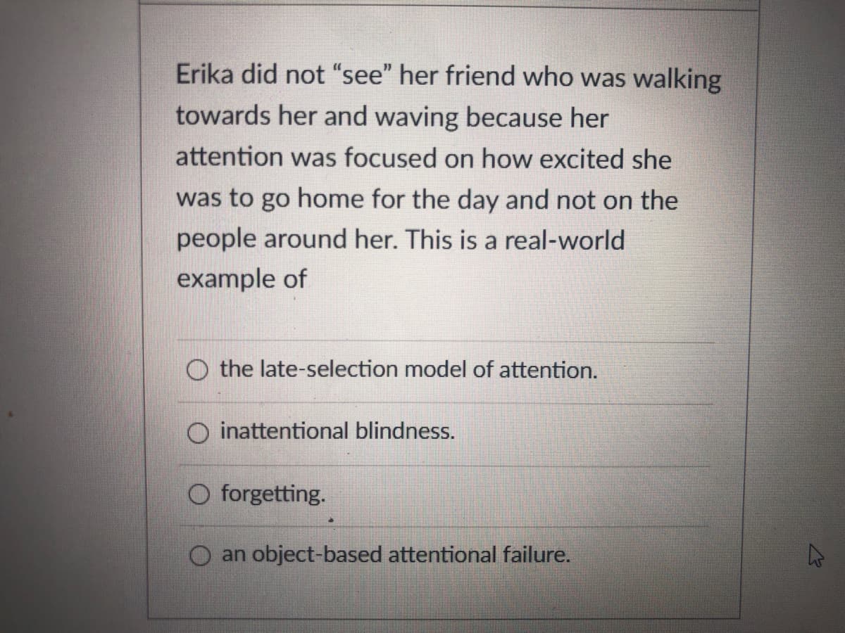 Erika did not “see" her friend who was walking
towards her and waving because her
attention was focused on how excited she
was to go home for the day and not on the
people around her. This is a real-world
example of
the late-selection model of attention.
O inattentional blindness.
O forgetting.
O an object-based attentional failure.

