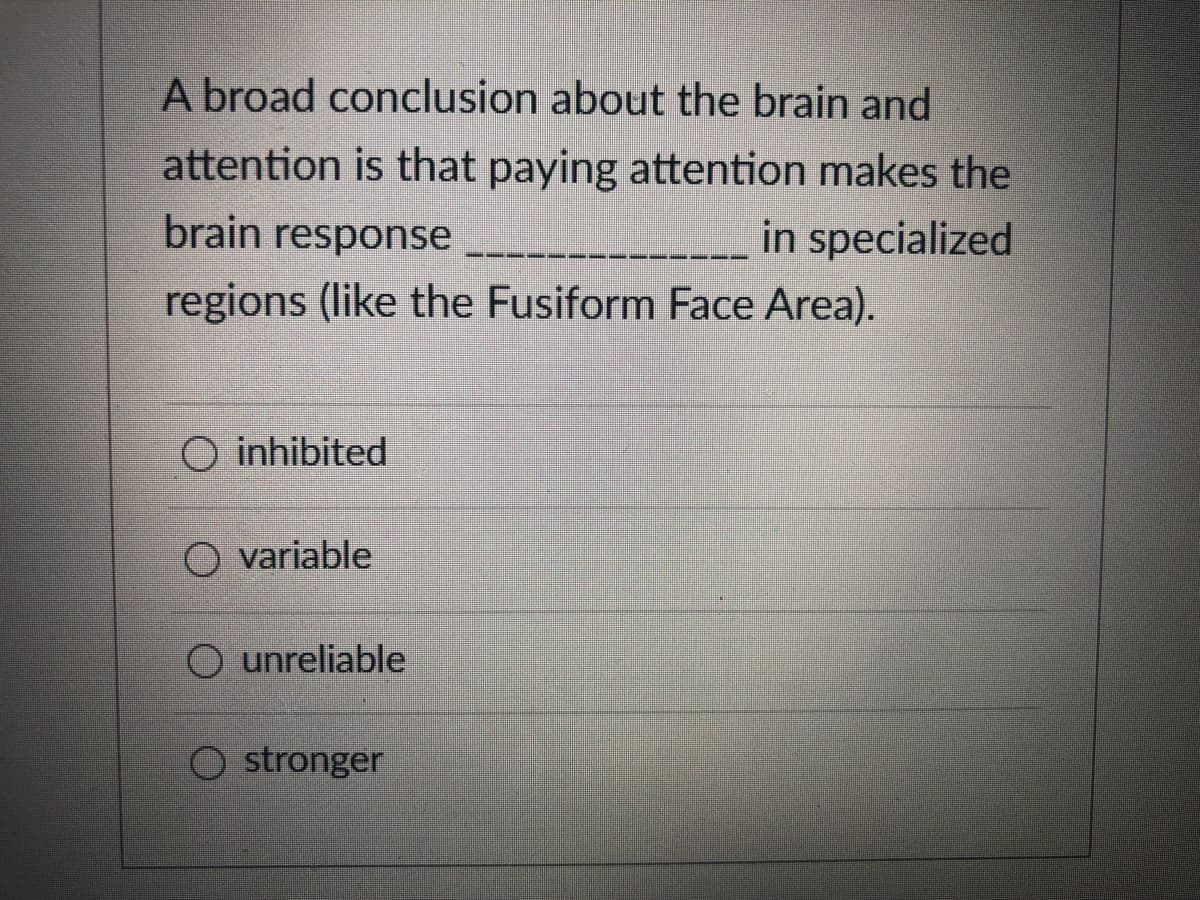 A broad conclusion about the brain and
attention is that paying attention makes the
brain response
in specialized
regions (like the Fusiform Face Area).
O inhibited
O variable
O unreliable
O stronger
