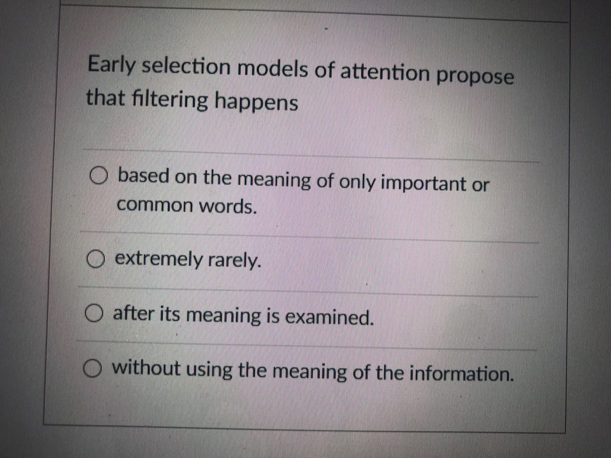 Early selection models of attention propose
that filtering happens
O based on the meaning of only important or
common words.
O extremely rarely.
O after its meaning is examined.
O without using the meaning of the information.
