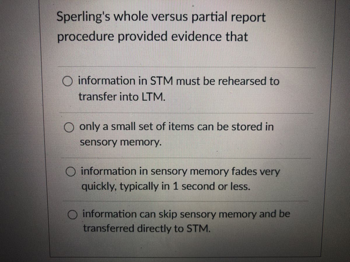Sperling's whole versus partial report
procedure provided evidence that
O information in STM must be rehearsed to
transfer into LTM.
O only a small set of items can be stored in
sensory memory.
O information in sensory memory fades very
quickly, typically in 1 second or less.
information can skip sensory memory and be
transferred directly to STM.
