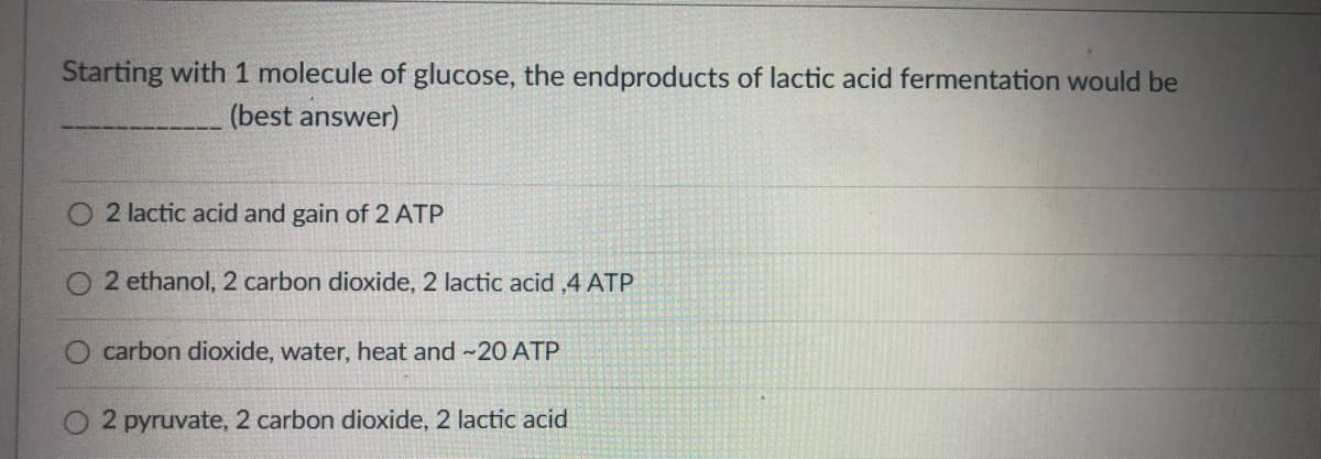 Starting with 1 molecule of glucose, the endproducts of lactic acid fermentation would be
(best answer)
2 lactic acid and gain of 2 ATP
2 ethanol, 2 carbon dioxide, 2 lactic acid ,4 ATP
carbon dioxide, water, heat and -20 ATP
2 pyruvate, 2 carbon dioxide, 2 lactic acid
