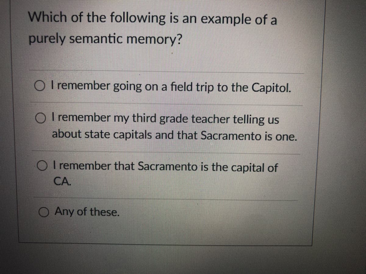 Which of the following is an example of a
purely semantic memory?
O I remember going on a field trip to the Capitol.
O I remember my third grade teacher telling us
about state capitals and that Sacramento is one.
O I remember that Sacramento is the capital of
СА.
O Any of these.
