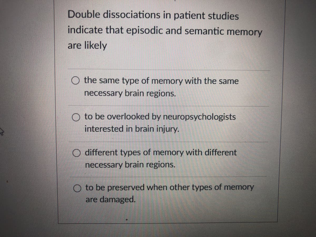 Double dissociations in patient studies
indicate that episodic and semantic memory
are likely
O the same type of memory with the same
necessary brain regions.
O to be overlooked by neuropsychologists
interested in brain injury.
different types of memory with different
necessary brain regions.
O to be preserved when other types of memory
are damaged.
