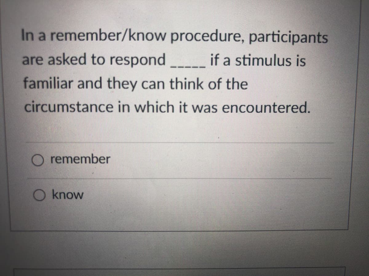 In a remember/know procedure, participants
are asked to respond
if a stimulus is
familiar and they can think of the
circumstance in which it was encountered.
O remember
O know
