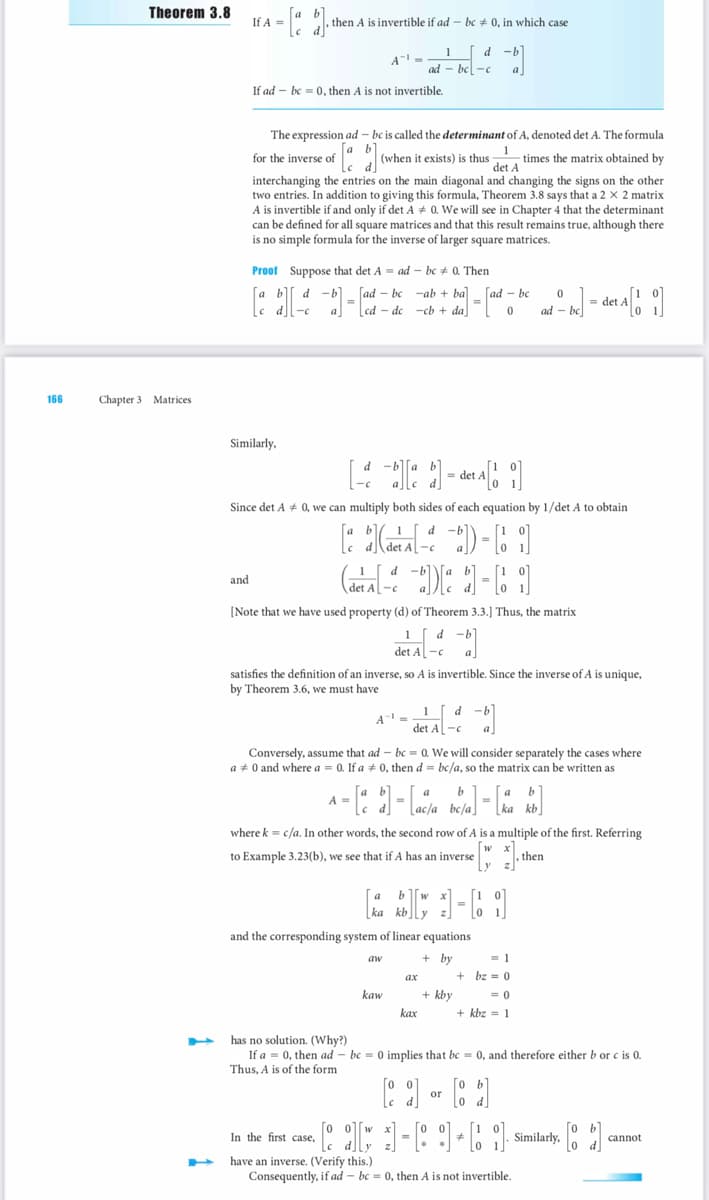 166
Theorem 3.8
Chapter 3 Matrices
If A =
and
b]
then A is invertible if ad-bc0, in which case
A¹ =
If ad bc= 0, then A is not invertible.
Similarly,
€ [a b]₁
The expression ad-bc is called the determinant of A, denoted det A. The formula
for the inverse of
(when it exists) is thus
times the matrix obtained by
det A
interchanging the entries on the main diagonal and changing the signs on the other
two entries. In addition to giving this formula, Theorem 3.8 says that a 2 x 2 matrix
A is invertible if and only if det A # 0. We will see in Chapter 4 that the determinant
can be defined for all square matrices and that this result remains true, although there
is no simple formula for the inverse of larger square matrices.
Proof Suppose that det A = ad-bc # Then
[a b][-d-d]=
ad-bc-c
[ad-bc ab + ba] [ad-bc
=
cd-de -cb + da
0
[-][a] =det A[i]
Since det A # 0, we can multiply both sides of each equation by 1/det A to obtain
[1-6]
-01-01
[Note that we have used property (d) of Theorem 3.3.] Thus, the matrix
1 d
det A-c
d
1
det A-c
satisfies the definition of an inverse, so A is invertible. Since the inverse of A is unique,
by Theorem 3.6, we must have
1
A = de
d -b
In the first case,
A = [a b]-[aca
[ac/a
Conversely, assume that ad
bc = 0. We will consider separately the cases where
a 0 and where a = 0. If a # 0, then d= bc/a, so the matrix can be written as
aw
-c
kaw
d-b
b
bc/a]
where k = c/a. In other words, the second row of A is a multiple of the first. Referring
to Example 3.23(b), we see that if A has an inverse
then
ka kb
and the corresponding system of linear equations
+ by
ky-61
+ kby
kax
0
ad - be] = det A[!]
= 1
+bz 0
= 0
+ kbz 1
has no solution. (Why?)
If a = 0, then ad bc = 0 implies that bc = 0, and therefore either b or c is 0.
Thus, A is of the form
о
[2] or [1]
d]
[oo]
• [[ ]]-[9]+[1]
have an inverse. (Verify this.)
Consequently, if ad-bc= 0, then A is not invertible.
Similarly,
2
cannot