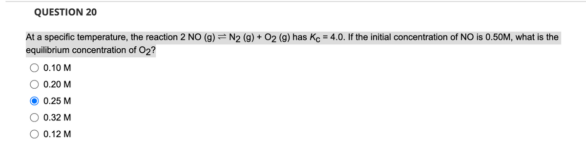 QUESTION 20
At a specific temperature, the reaction 2 NO (g) = N2 (g) + O2 (g) has Kc = 4.0. If the initial concentration of NO is 0.50M, what is the
equilibrium concentration of O2?
0.10 M
O 0.20 M
0.25 M
0.32 M
O 0.12 M