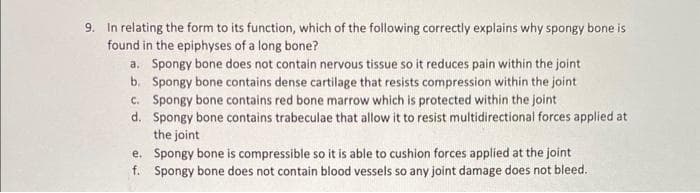 9. In relating the form to its function, which of the following correctly explains why spongy bone is
found in the epiphyses of a long bone?
a. Spongy bone does not contain nervous tissue so it reduces pain within the joint
b.
Spongy bone contains dense cartilage that resists compression within the joint
c. Spongy bone contains red bone marrow which is protected within the joint
d. Spongy bone contains trabeculae that allow it to resist multidirectional forces applied at
the joint
e. Spongy bone is compressible so it is able to cushion forces applied at the joint
f. Spongy bone does not contain blood vessels so any joint damage does not bleed.