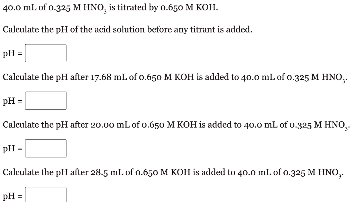40.0 mL of 0.325 M HNO3 is titrated by 0.650 M KOH.
Calculate the pH of the acid solution before any titrant is added.
pH =
Calculate the pH after 17.68 mL of 0.650 M KOH is added to 40.0 mL of 0.325 M HNO₂.
pH =
Calculate the pH after 20.00 mL of 0.650 M KOH is added to 40.0 mL of 0.325 M HNO₂.
pH =
Calculate the pH after 28.5 mL of 0.650 M KOH is added to 40.0 mL of 0.325 M HNO₂.
pH =
