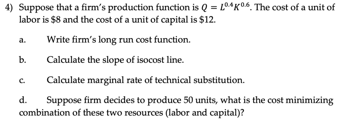 4) Suppose that a firm's production function is Q = Lº.4K0.6. The cost of a unit of
labor is $8 and the cost of a unit of capital is $12.
Write firm's long run cost function.
Calculate the slope of isocost line.
Calculate marginal rate of technical substitution.
d. Suppose firm decides to produce 50 units, what is the cost minimizing
combination of these two resources (labor and capital)?
a.
b.
C.