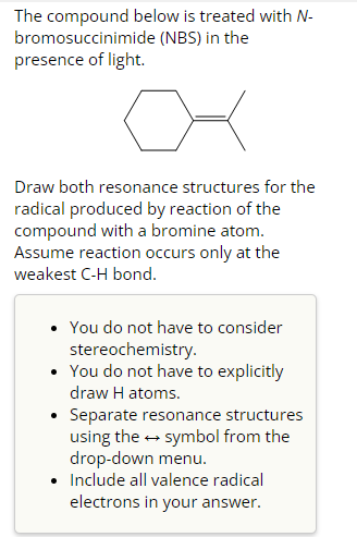 The compound below is treated with N-
bromosuccinimide (NBS) in the
presence of light.
어
Draw both resonance structures for the
radical produced by reaction of the
compound with a bromine atom.
Assume reaction occurs only at the
weakest C-H bond.
• You do not have to consider
stereochemistry.
• You do not have to explicitly
draw H atoms.
• Separate resonance structures
using the → symbol from the
drop-down menu.
• Include all valence radical
electrons in your answer.