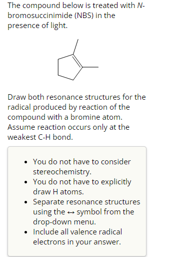 The compound below is treated with N-
(NBS) in the
bromosuccinimide
presence of light.
Draw both resonance structures for the
radical produced by reaction of the
compound with a bromine atom.
Assume reaction occurs only at the
weakest C-H bond.
• You do not have to consider
stereochemistry.
• You do not have to explicitly
draw H atoms.
Separate resonance structures
using the → symbol from the
drop-down menu.
• Include all valence radical
electrons in your answer.