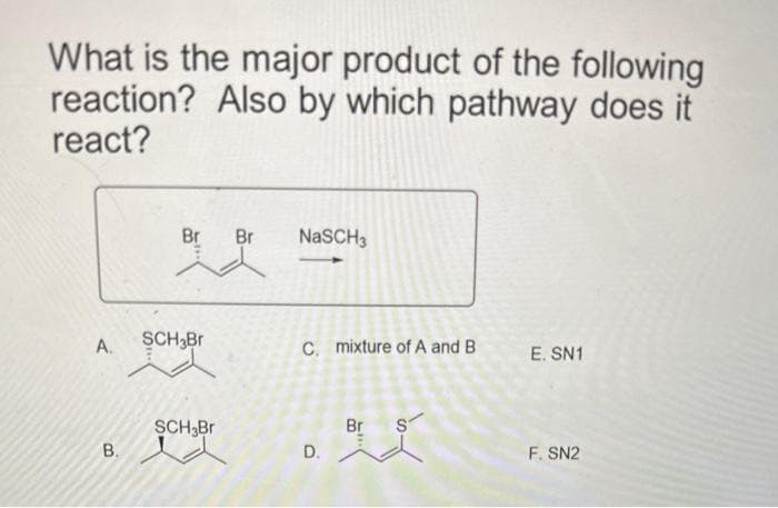 What is the major product of the following
reaction? Also by which pathway does it
react?
A.
B.
Br Br NaSCH3
SCH Br
SCH Br
C. mixture of A and B
D.
Br
S
E. SN1
F. SN2