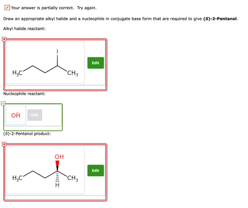 Your answer is partially correct. Try again.
Draw an appropriate alkyl halide and a nucleophile in conjugate base form that are required to give (S)-2-Pentanol.
Alkyl halide reactant:
H3C
Nucleophile reactant:
OH Edit
(S)-2-Pentanol product:
H₂C
OH
|||I
CH3
CH3
Edit
Edit