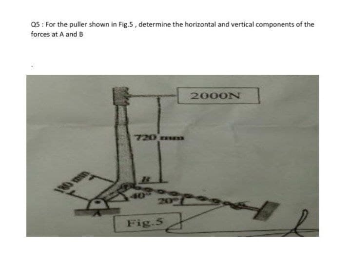 Q5: For the puller shown in Fig.5, determine the horizontal and vertical components of the
forces at A and B
2000N
720 ESSESE
20
2
Fig.5