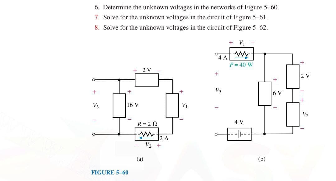 6. Determine the unknown voltages in the networks of Figure 5-60.
7. Solve for the unknown voltages in the circuit of Figure 5-61.
8. Solve for the unknown voltages in the circuit of Figure 5-62.
+
V3
+
16 V
2 V
-
2 A
FIGURE 5-60
-
R = 2 Ω
-W
(a)
V2 +
+ Vi
www
4 A
+
P = 40 W
V₁
V3
4 V
--|--
(b)
+2
2 V
+
6 V
+
V2