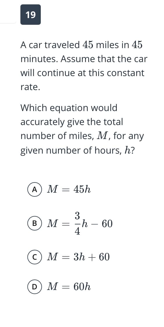 19
A car traveled 45 miles in 45
minutes. Assume that the car
will continue at this constant
rate.
Which equation would
accurately give the total
number of miles, M, for any
given number of hours, h?
A
М — 45h
3
В
M
-h – 60
4
C
M = 3h + 60
М — 60h
